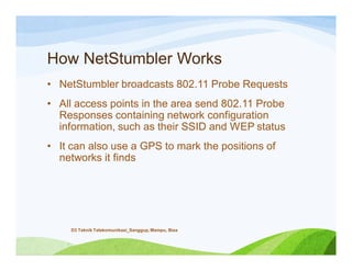 How NetStumbler Works
• NetStumbler broadcasts 802.11 Probe Requests
• All access points in the area send 802.11 Probe
Responses containing network configuration
information, such as their SSID and WEP status
• It can also use a GPS to mark the positions of
networks it finds
D3 Teknik Telekomunikasi_Sanggup, Mampu, Bisa
 
