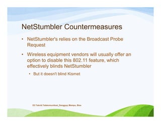 NetStumbler Countermeasures
• NetStumbler's relies on the Broadcast Probe
Request
• Wireless equipment vendors will usually offer an
option to disable this 802.11 feature, which
effectively blinds NetStumbler
• But it doesn't blind Kismet
D3 Teknik Telekomunikasi_Sanggup, Mampu, Bisa
 