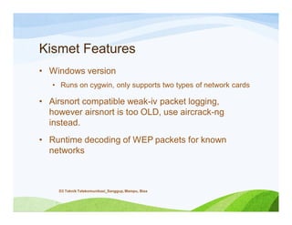 Kismet Features
• Windows version
• Runs on cygwin, only supports two types of network cards
• Airsnort compatible weak-iv packet logging,
however airsnort is too OLD, use aircrack-ng
instead.
• Runtime decoding of WEP packets for known
networks
D3 Teknik Telekomunikasi_Sanggup, Mampu, Bisa
 