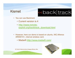 Kismet
• You can use Backtrack
• Current version is 4
• http://www.remote-
exploit.org/backtrack_download.html
• However, here our demo is based on ubuntu, NIC Atheros
AR5001X+, internal wireless card.
• Madwifi http://www.madwifi.com/
D3 Teknik Telekomunikasi_Sanggup, Mampu, Bisa
 