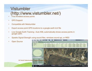 Vistumbler
(http://www.vistumbler.net/)
• Find Wireless access points
• GPS Support
• Compatible with Netstumbler
• Export access point GPS locations to a google earth kml file
• Live Google Earth Tracking - Auto KML automatically shows access points in
google earth.
• Speaks Signal Strength using sound files, windows sound api, or MIDI
• Open Source
D3 Teknik Telekomunikasi_Sanggup, Mampu, Bisa
 