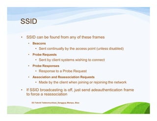 SSID
• SSID can be found from any of these frames
• Beacons
• Sent continually by the access point (unless disabled)
• Probe Requests
• Sent by client systems wishing to connect
• Probe Responses
• Response to a Probe Request
• Association and Reassociation Requests
• Made by the client when joining or rejoining the network
• If SSID broadcasting is off, just send adeauthentication frame
to force a reassociation
D3 Teknik Telekomunikasi_Sanggup, Mampu, Bisa
 