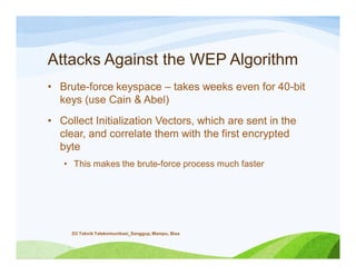 Attacks Against the WEP Algorithm
• Brute-force keyspace – takes weeks even for 40-bit
keys (use Cain & Abel)
• Collect Initialization Vectors, which are sent in the
clear, and correlate them with the first encrypted
byte
• This makes the brute-force process much faster
D3 Teknik Telekomunikasi_Sanggup, Mampu, Bisa
 