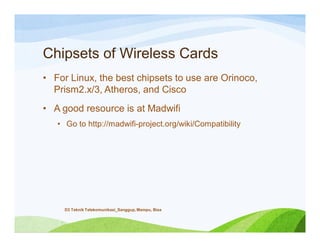Chipsets of Wireless Cards
• For Linux, the best chipsets to use are Orinoco,
Prism2.x/3, Atheros, and Cisco
• A good resource is at Madwifi
• Go to http://madwifi-project.org/wiki/Compatibility
D3 Teknik Telekomunikasi_Sanggup, Mampu, Bisa
 