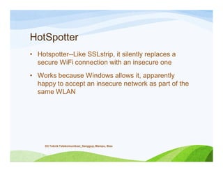 HotSpotter
• Hotspotter--Like SSLstrip, it silently replaces a
secure WiFi connection with an insecure one
• Works because Windows allows it, apparently
happy to accept an insecure network as part of the
same WLAN
D3 Teknik Telekomunikasi_Sanggup, Mampu, Bisa
 