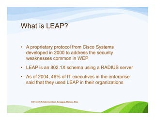 What is LEAP?
• A proprietary protocol from Cisco Systems
developed in 2000 to address the security
weaknesses common in WEP
• LEAP is an 802.1X schema using a RADIUS server
• As of 2004, 46% of IT executives in the enterprise
said that they used LEAP in their organizations
D3 Teknik Telekomunikasi_Sanggup, Mampu, Bisa
 