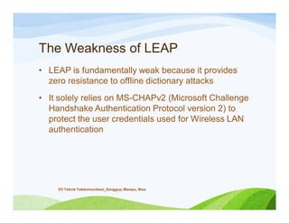 The Weakness of LEAP
• LEAP is fundamentally weak because it provides
zero resistance to offline dictionary attacks
• It solely relies on MS-CHAPv2 (Microsoft Challenge
Handshake Authentication Protocol version 2) to
protect the user credentials used for Wireless LAN
authentication
D3 Teknik Telekomunikasi_Sanggup, Mampu, Bisa
 