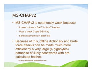 MS-CHAPv2
• MS-CHAPv2 is notoriously weak because
• It does not use a SALT in its NT hashes
• Uses a weak 2 byte DES key
• Sends usernames in clear text
• Because of this, offline dictionary and brute
force attacks can be made much more
efficient by a very large (4 gigabytes)
database of likely passwords with pre-
calculated hashes
D3 Teknik Telekomunikasi_Sanggup, Mampu, Bisa
 
