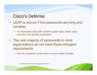 Cisco's Defense
• LEAP is secure if the passwords are long and
complex
• 10 characters long with random upper case, lower case,
numeric, and special characters
• The vast majority of passwords in most
organizations do not meet these stringent
requirements
• Can be cracked in a few days or even a few minutes
D3 Teknik Telekomunikasi_Sanggup, Mampu, Bisa
 