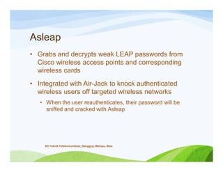 Asleap
• Grabs and decrypts weak LEAP passwords from
Cisco wireless access points and corresponding
wireless cards
• Integrated with Air-Jack to knock authenticated
wireless users off targeted wireless networks
• When the user reauthenticates, their password will be
sniffed and cracked with Asleap
D3 Teknik Telekomunikasi_Sanggup, Mampu, Bisa
 