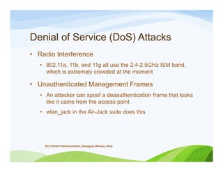 Denial of Service (DoS) Attacks
• Radio Interference
• 802.11a, 11b, and 11g all use the 2.4-2.5GHz ISM band,
which is extremely crowded at the moment
• Unauthenticated Management Frames
• An attacker can spoof a deaauthentication frame that looks
like it came from the access point
• wlan_jack in the Air-Jack suite does this
D3 Teknik Telekomunikasi_Sanggup, Mampu, Bisa
 