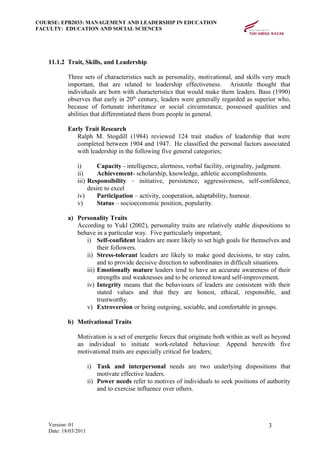 COURSE: EPB2033: MANAGEMENT AND LEADERSHIP IN EDUCATION
FACULTY: EDUCATION AND SOCIAL SCIENCES
11.1.2 Trait, Skills, and Leadership
Three sets of characteristics such as personality, motivational, and skills very much
important, that are related to leadership effectiveness. Aristotle thought that
individuals are born with characteristics that would make them leaders. Bass (1990)
observes that early in 20th
century, leaders were generally regarded as superior who,
because of fortunate inheritance or social circumstance, possessed qualities and
abilities that differentiated them from people in general.
Early Trait Research
Ralph M. Stogdill (1984) reviewed 124 trait studies of leadership that were
completed between 1904 and 1947. He classified the personal factors associated
with leadership in the following five general categories;
i) Capacity - intelligence, alertness, verbal facility, originality, judgment.
ii) Achievement- scholarship, knowledge, athletic accomplishments.
iii) Responsibility – initiative, persistence, aggressiveness, self-confidence,
desire to excel
iv) Participation – activity, cooperation, adaptability, humour.
v) Status – socioeconomic position, popularity.
a) Personality Traits
According to Yukl (2002), personality traits are relatively stable dispositions to
behave in a particular way. Five particularly important;
i) Self-confident leaders are more likely to set high goals for themselves and
their followers.
ii) Stress-tolerant leaders are likely to make good decisions, to stay calm,
and to provide decisive direction to subordinates in difficult situations.
iii) Emotionally mature leaders tend to have an accurate awareness of their
strengths and weaknesses and to be oriented toward self-improvement.
iv) Integrity means that the behaviours of leaders are consistent with their
stated values and that they are honest, ethical, responsible, and
trustworthy.
v) Extroversion or being outgoing, sociable, and comfortable in groups.
b) Motivational Traits
Motivation is a set of energetic forces that originate both within as well as beyond
an individual to initiate work-related behaviour. Append herewith five
motivational traits are especially critical for leaders;
i) Task and interpersonal needs are two underlying dispositions that
motivate effective leaders.
ii) Power needs refer to motives of individuals to seek positions of authority
and to exercise influence over others.
Version: 01
Date: 18/03/2011
3
 