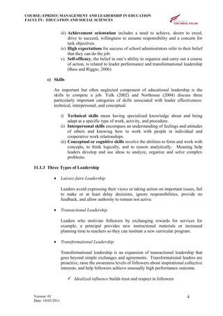 COURSE: EPB2033: MANAGEMENT AND LEADERSHIP IN EDUCATION
FACULTY: EDUCATION AND SOCIAL SCIENCES
iii) Achievement orientation includes a need to achieve, desire to excel,
drive to succeed, willingness to assume responsibility and a concern for
task objectives.
iv) High expectations for success of school administrators refer to their belief
that they can do the job.
v) Self-efficacy, the belief in one’s ability to organize and carry out a course
of action, is related to leader performance and transformational leadership
(Bass and Riggio, 2006)
c) Skills
An important but often neglected component of educational leadership is the
skills to compete a job. Yulk (2002) and Northouse (2004) discuss three
particularly important categories of skills associated with leader effectiveness:
technical, interpersonal, and conceptual.
i) Technical skills mean having specialized knowledge about and being
adapt at a specific type of work, activity, and procedure.
ii) Interpersonal skills encompass an understanding of feelings and attitudes
of others and knowing how to work with people in individual and
cooperative work relationships.
iii) Conceptual or cognitive skills involve the abilities to form and work with
concepts, to think logically, and to reason analytically. Meaning help
leaders develop and use ideas to analyze, organize and solve complex
problems.
11.1.3 Three Types of Leadership
• Laissez-faire Leadership
Leaders avoid expressing their views or taking action on important issues, fail
to make or at least delay decisions, ignore responsibilities, provide no
feedback, and allow authority to remain not active.
• Transactional Leadership
Leaders who motivate followers by exchanging rewards for services for
example, a principal provides new instructional materials or increased
planning time to teachers so they can institute a new curricular program.
• Transformational Leadership
Transformational leadership is an expansion of transactional leadership that
goes beyond simple exchanges and agreements. Transformational leaders are
proactive, raise the awareness levels of followers about inspirational collective
interests, and help followers achieve unusually high performance outcome.
 Idealized influence builds trust and respect in followers
Version: 01
Date: 18/03/2011
4
 