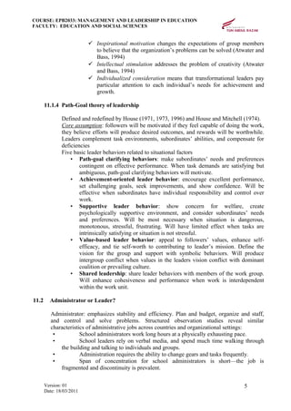 COURSE: EPB2033: MANAGEMENT AND LEADERSHIP IN EDUCATION
FACULTY: EDUCATION AND SOCIAL SCIENCES
 Inspirational motivation changes the expectations of group members
to believe that the organization’s problems can be solved (Atwater and
Bass, 1994)
 Intellectual stimulation addresses the problem of creativity (Atwater
and Bass, 1994)
 Individualized consideration means that transformational leaders pay
particular attention to each individual’s needs for achievement and
growth.
11.1.4 Path-Goal theory of leadership
Defined and redefined by House (1971, 1973, 1996) and House and Mitchell (1974).
Core assumption: followers will be motivated if they feel capable of doing the work,
they believe efforts will produce desired outcomes, and rewards will be worthwhile.
Leaders complement task environments, subordinates’ abilities, and compensate for
deficiencies
Five basic leader behaviors related to situational factors
• Path-goal clarifying behaviors: make subordinates’ needs and preferences
contingent on effective performance. When task demands are satisfying but
ambiguous, path-goal clarifying behaviors will motivate.
• Achievement-oriented leader behavior: encourage excellent performance,
set challenging goals, seek improvements, and show confidence. Will be
effective when subordinates have individual responsibility and control over
work.
• Supportive leader behavior: show concern for welfare, create
psychologically supportive environment, and consider subordinates’ needs
and preferences. Will be most necessary when situation is dangerous,
monotonous, stressful, frustrating. Will have limited effect when tasks are
intrinsically satisfying or situation is not stressful.
• Value-based leader behavior: appeal to followers’ values, enhance self-
efficacy, and tie self-worth to contributing to leader’s mission. Define the
vision for the group and support with symbolic behaviors. Will produce
intergroup conflict when values in the leaders vision conflict with dominant
coalition or prevailing culture.
• Shared leadership: share leader behaviors with members of the work group.
Will enhance cohesiveness and performance when work is interdependent
within the work unit.
11.2 Administrator or Leader?
Administrator: emphasizes stability and efficiency. Plan and budget, organize and staff,
and control and solve problems. Structured observation studies reveal similar
characteristics of administrative jobs across countries and organizational settings:
• School administrators work long hours at a physically exhausting pace.
• School leaders rely on verbal media, and spend much time walking through
the building and talking to individuals and groups.
• Administration requires the ability to change gears and tasks frequently.
• Span of concentration for school administrators is short—the job is
fragmented and discontinuity is prevalent.
Version: 01
Date: 18/03/2011
5
 