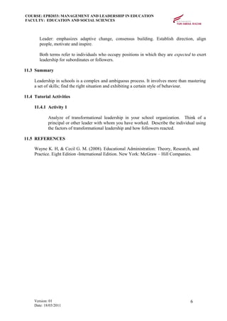 COURSE: EPB2033: MANAGEMENT AND LEADERSHIP IN EDUCATION
FACULTY: EDUCATION AND SOCIAL SCIENCES
Leader: emphasizes adaptive change, consensus building. Establish direction, align
people, motivate and inspire.
Both terms refer to individuals who occupy positions in which they are expected to exert
leadership for subordinates or followers.
11.3 Summary
Leadership in schools is a complex and ambiguous process. It involves more than mastering
a set of skills; find the right situation and exhibiting a certain style of behaviour.
11.4 Tutorial Activities
11.4.1 Activity 1
Analyze of transformational leadership in your school organization. Think of a
principal or other leader with whom you have worked. Describe the individual using
the factors of transformational leadership and how followers reacted.
11.5 REFERENCES
Wayne K. H, & Cecil G. M. (2008). Educational Administration: Theory, Research, and
Practice. Eight Edition -International Edition. New York: McGraw – Hill Companies.
Version: 01
Date: 18/03/2011
6
 