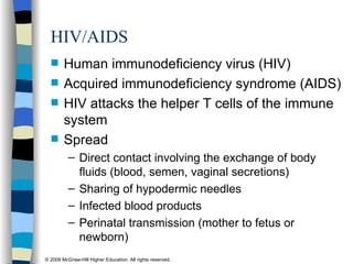 HIV/AIDS   Human immunodeficiency virus (HIV) Acquired immunodeficiency syndrome (AIDS) HIV attacks the helper T cells of the immune system Spread Direct contact involving the exchange of body fluids (blood, semen, vaginal secretions) Sharing of hypodermic needles Infected blood products Perinatal transmission (mother to fetus or newborn) 