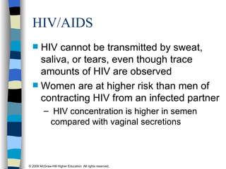 HIV/AIDS  HIV cannot be transmitted by sweat, saliva, or tears, even though trace amounts of HIV are observed Women are at higher risk than men of contracting HIV from an infected partner HIV concentration is higher in semen compared with vaginal secretions 