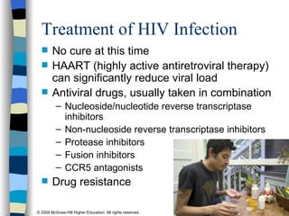 Treatment of HIV Infection No cure at this time HAART (highly active antiretroviral therapy) can significantly reduce viral load Antiviral drugs, usually taken in combination Nucleoside/nucleotide reverse transcriptase inhibitors Non-nucleoside reverse transcriptase inhibitors Protease inhibitors Fusion inhibitors CCR5 antagonists Drug resistance 
