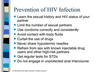 Prevention of HIV Infection Learn the sexual history and HIV status of your partner Limit the number of sexual partners Use condoms correctly and consistently Avoid contact with body fluids Curtail the use of drugs Never share hypodermic needles Refrain from sex with known injectable drug users and other high-risk partners Get regular tests for STDs Do not engage in unprotected anal intercourse 