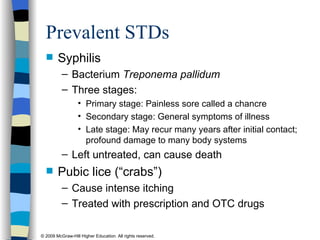 Prevalent STDs Syphilis  Bacterium  Treponema pallidum   Three stages:  Primary stage: Painless sore called a chancre Secondary stage: General symptoms of illness Late stage: May recur many years after initial contact; profound damage to many body systems Left untreated, can cause death Pubic lice (“crabs”) Cause intense itching Treated with prescription and OTC drugs 