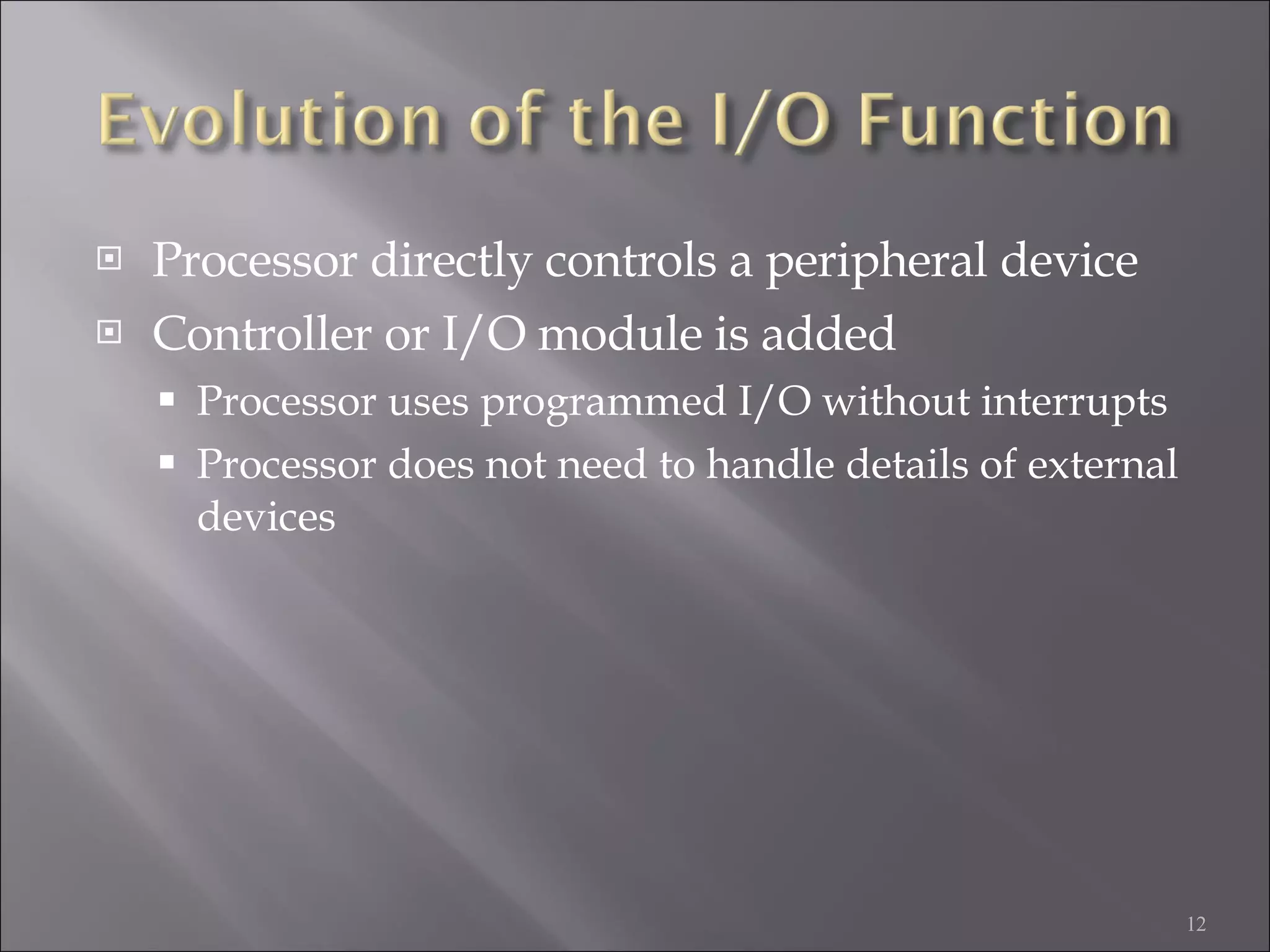 Processor directly controls a peripheral device Controller or I/O module is added Processor uses programmed I/O without interrupts Processor does not need to handle details of external devices 
