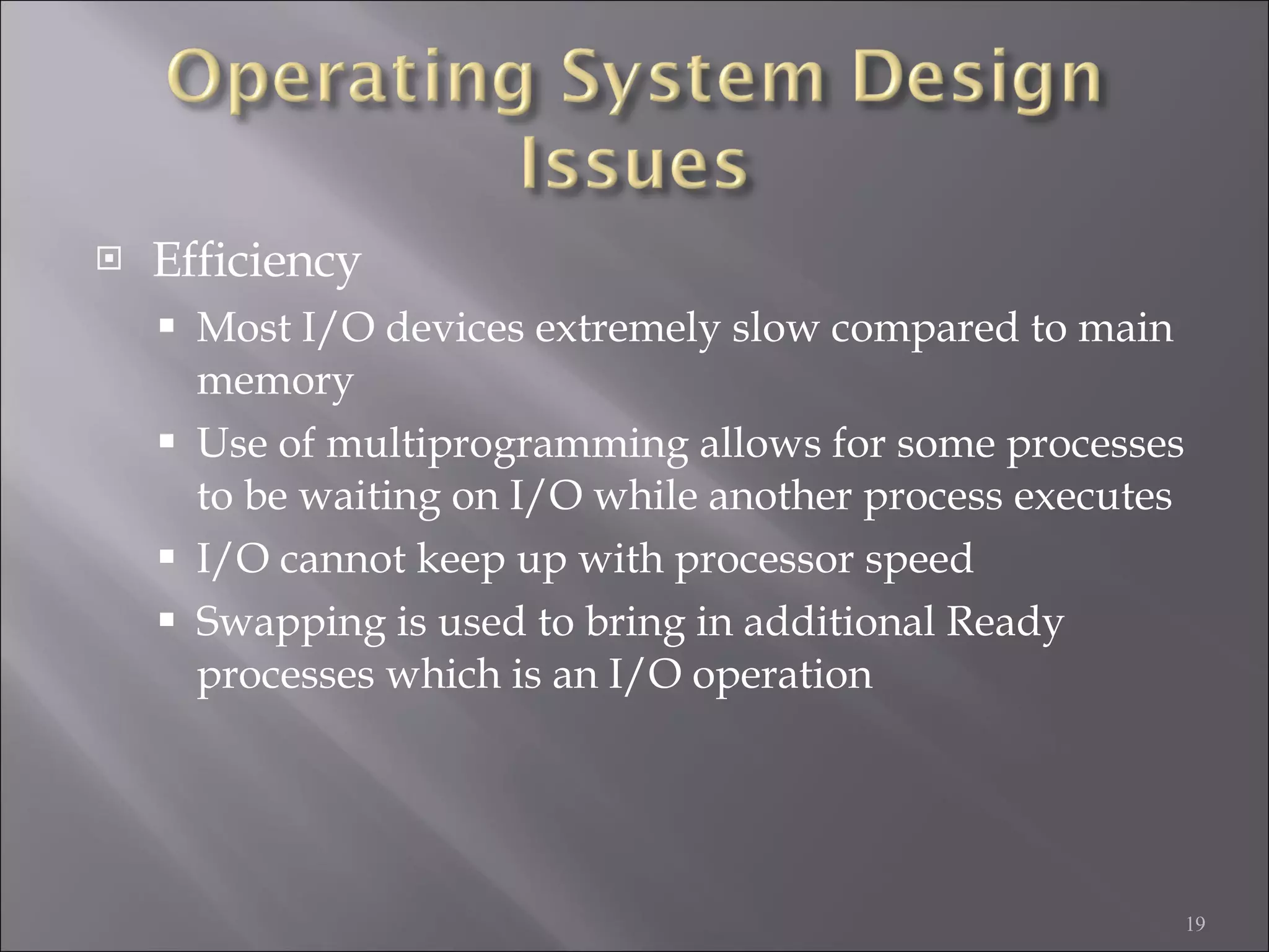Efficiency Most I/O devices extremely slow compared to main memory Use of multiprogramming allows for some processes to be waiting on I/O while another process executes I/O cannot keep up with processor speed Swapping is used to bring in additional Ready processes which is an I/O operation 