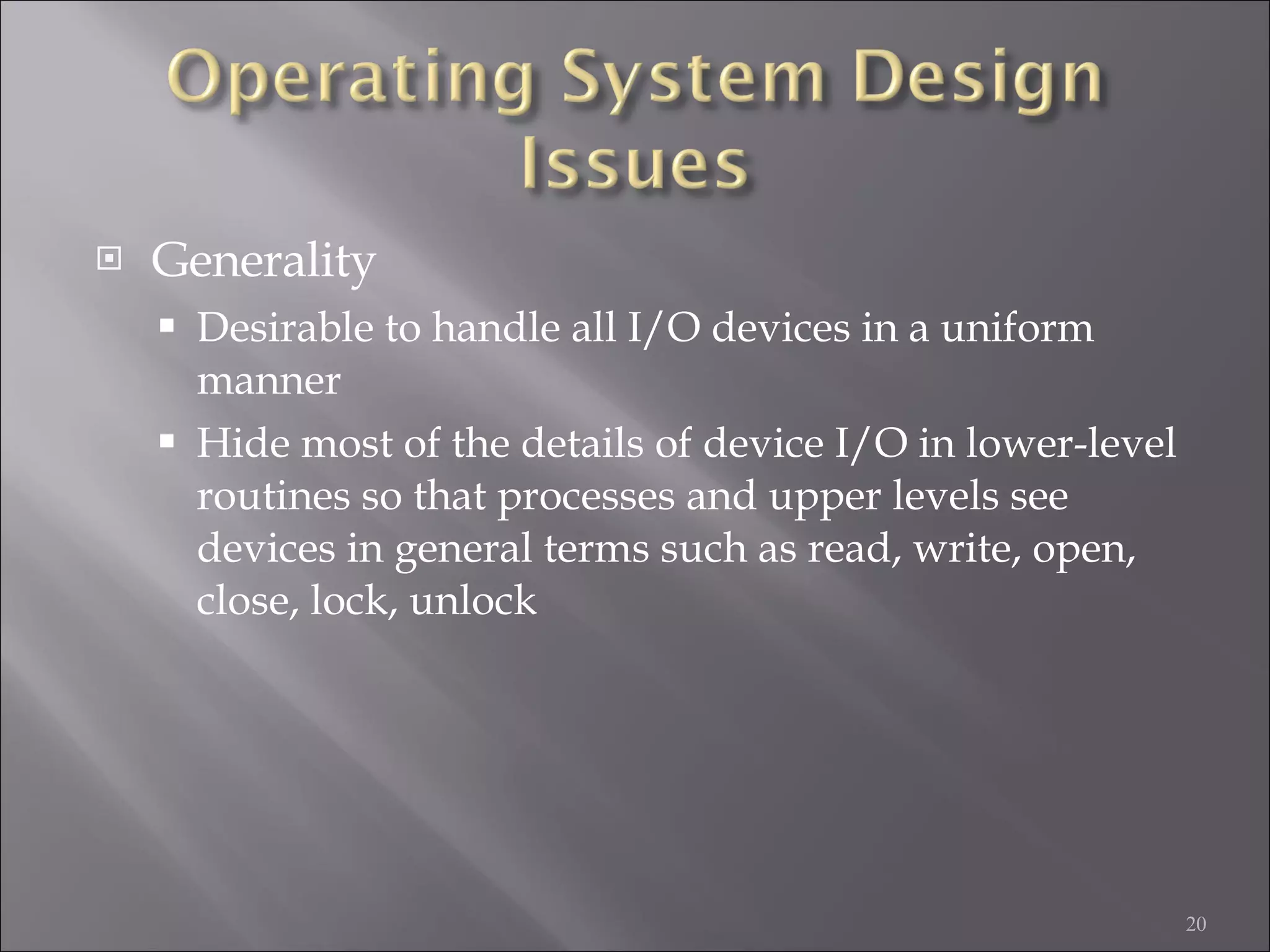 Generality Desirable to handle all I/O devices in a uniform manner Hide most of the details of device I/O in lower-level routines so that processes and upper levels see devices in general terms such as read, write, open, close, lock, unlock 