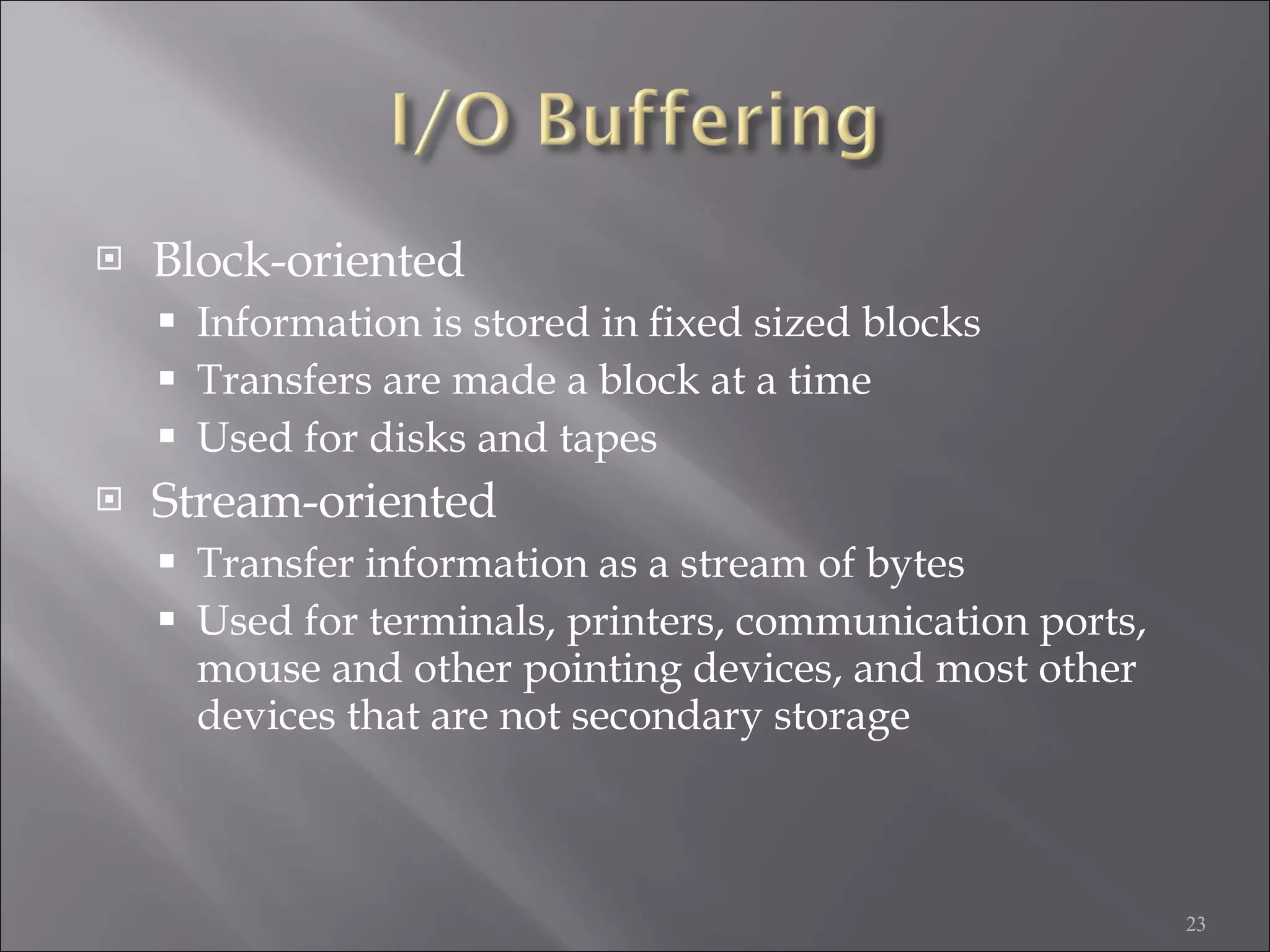 Block-oriented Information is stored in fixed sized blocks Transfers are made a block at a time Used for disks and tapes Stream-oriented Transfer information as a stream of bytes Used for terminals, printers, communication ports, mouse and other pointing devices, and most other devices that are not secondary storage 