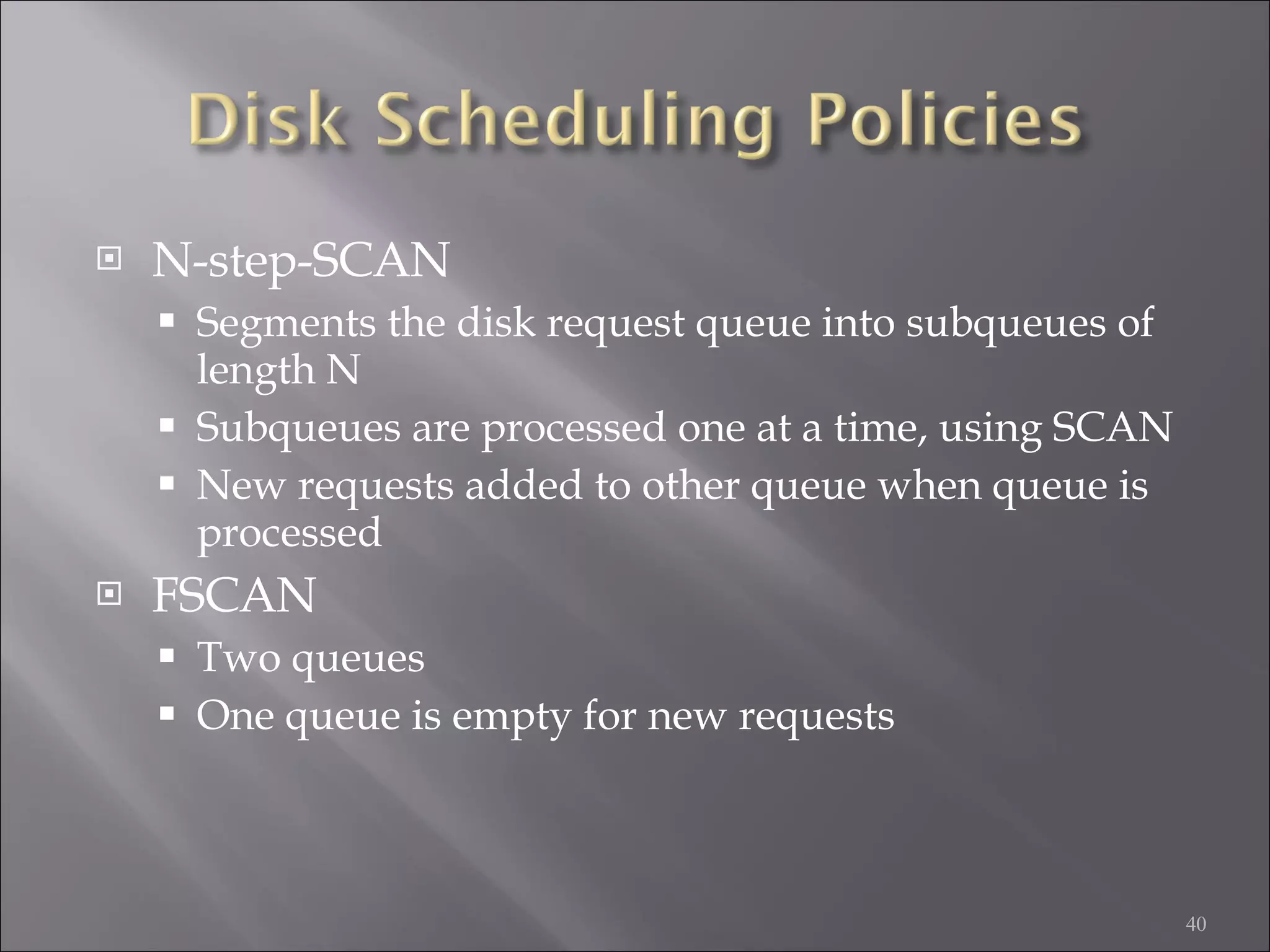 N-step-SCAN Segments the disk request queue into subqueues of length N Subqueues are processed one at a time, using SCAN New requests added to other queue when queue is processed FSCAN Two queues One queue is empty for new requests 