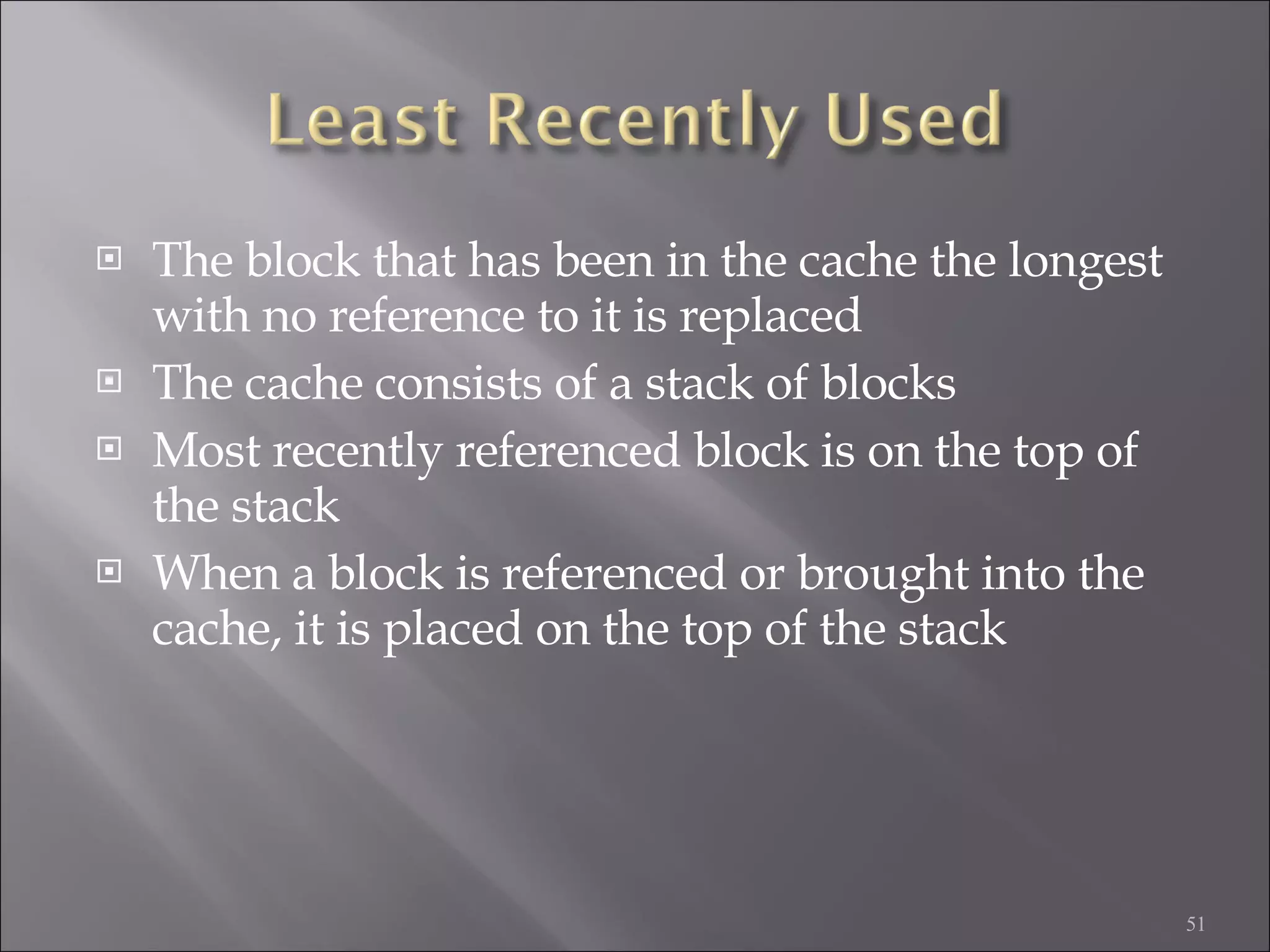 The block that has been in the cache the longest with no reference to it is replaced The cache consists of a stack of blocks Most recently referenced block is on the top of the stack When a block is referenced or brought into the cache, it is placed on the top of the stack 