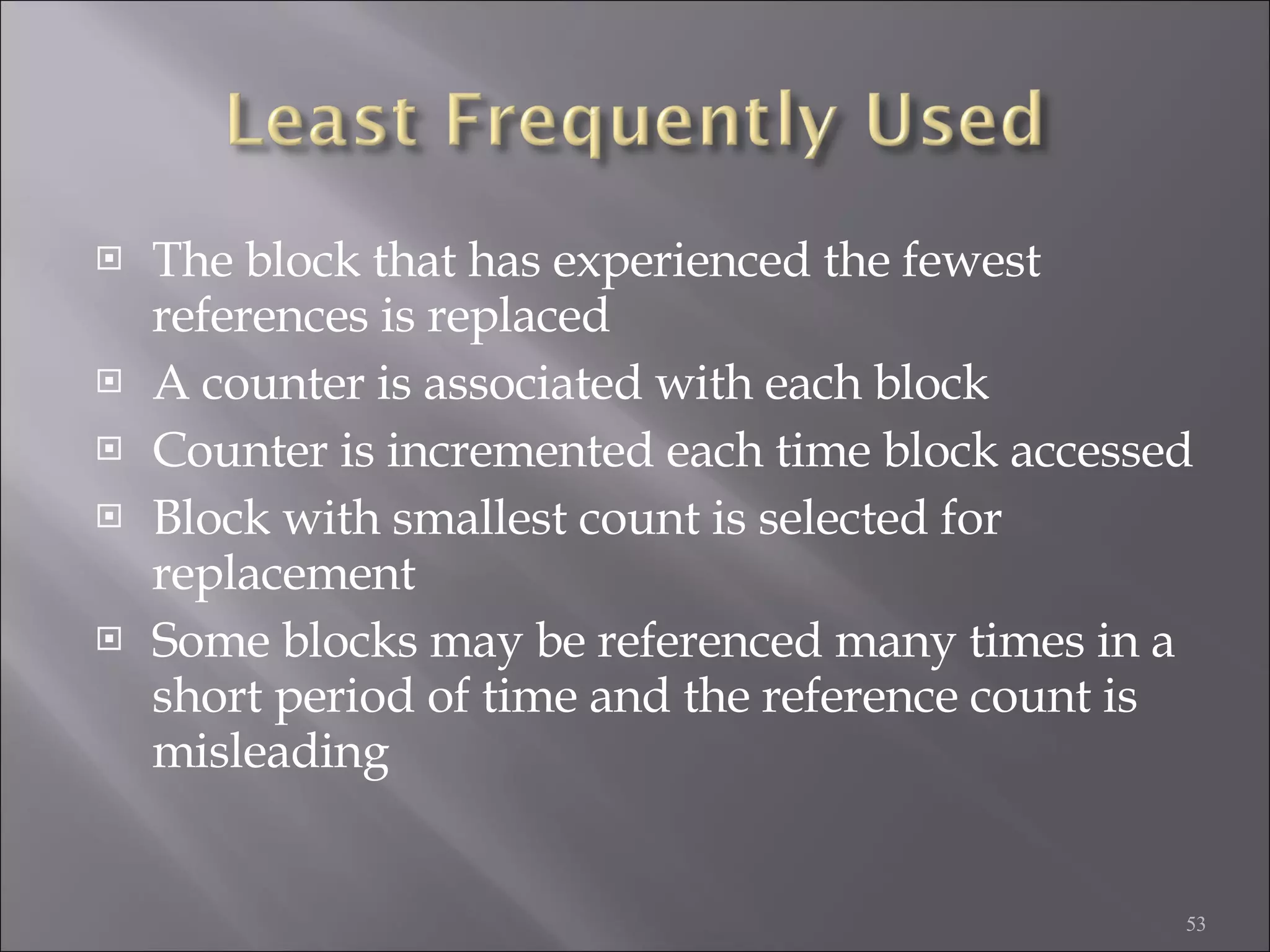 The block that has experienced the fewest references is replaced A counter is associated with each block Counter is incremented each time block accessed Block with smallest count is selected for replacement Some blocks may be referenced many times in a short period of time and the reference count is misleading 