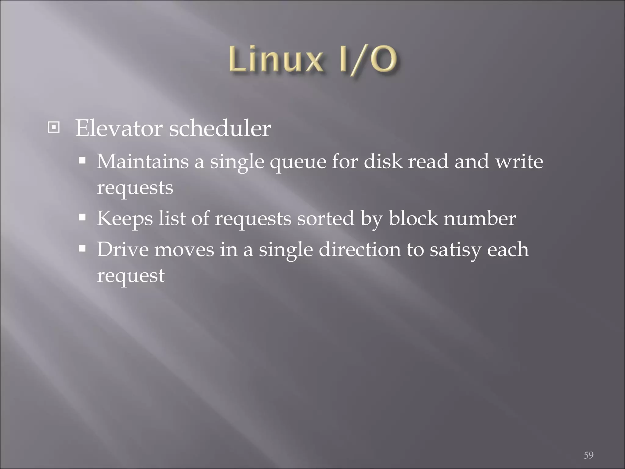 Elevator scheduler Maintains a single queue for disk read and write requests Keeps list of requests sorted by block number Drive moves in a single direction to satisy each request 