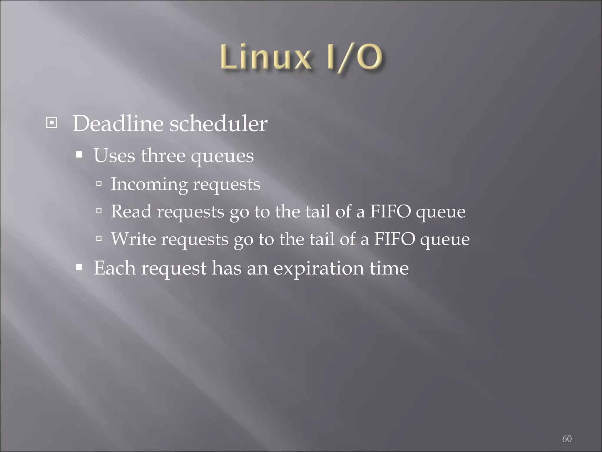 Deadline scheduler Uses three queues Incoming requests Read requests go to the tail of a FIFO queue Write requests go to the tail of a FIFO queue Each request has an expiration time 
