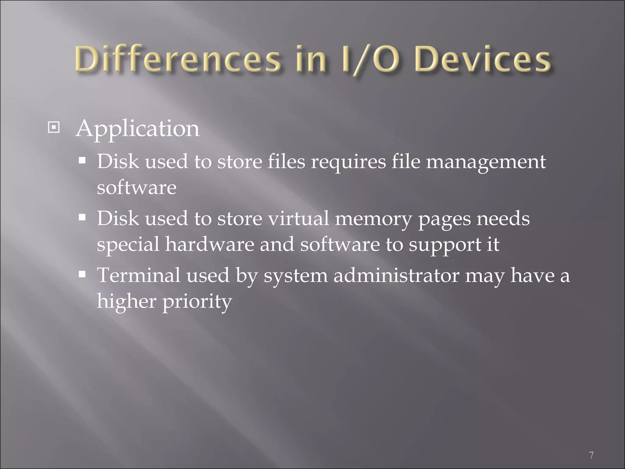 Application Disk used to store files requires file management software Disk used to store virtual memory pages needs special hardware and software to support it Terminal used by system administrator may have a higher priority 