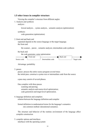 1.5 other issues in compiler structure
    Viewing the compiler’s structure from different angles:
1. Analysis and synthesis
    analysis :
         lexical analysis 、syntax analysis、semantic analysis (optimization)
    synthesis:
        code generation (optimization)

2. front end and back end
     separated depend on the source language or the target language.
     the front end:
         the scanner、parser、semantic analyzer, intermediate code synthesis
    the back end:
         the code generator, some optimization
                   Front end                                 Back end
 Source code                         Intermediate code                         Target code

    Advantage: portability

3. passes
     passes: process the entire source program several times
     the initial pass: construct a syntax tree or intermediate code from the source

    a pass may consist of several phases.

    One complier with three passes
       scanning and parsing;
       semantic analysis and source-level optimization;
       code generation and target-level optimization.

4. language definition and compilers
     relation between the language definition and compiler

    formal definition in mathematical terms for the language’s semantics
          one common method: denotational semantics.

    The structure and behavior of the runtime environment of the language affect
  compiler construction

5. compiler options and interfaces
     interfaces with the operating system

                                            10
 