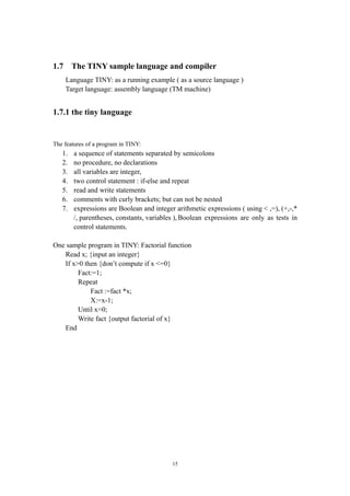 1.7     The TINY sample language and compiler
      Language TINY: as a running example ( as a source language )
      Target language: assembly language (TM machine)


1.7.1 the tiny language


The features of a program in TINY:
   1.   a sequence of statements separated by semicolons
   2.   no procedure, no declarations
   3.   all variables are integer,
   4.   two control statement : if-else and repeat
   5.   read and write statements
   6.   comments with curly brackets; but can not be nested
   7.   expressions are Boolean and integer arithmetic expressions ( using < ,=), (+,-,*
        /, parentheses, constants, variables ), Boolean expressions are only as tests in
        control statements.

One sample program in TINY: Factorial function
   Read x; {input an integer}
   If x>0 then {don’t compute if x <=0}
        Fact:=1;
        Repeat
            Fact :=fact *x;
            X:=x-1;
        Until x=0;
        Write fact {output factorial of x}
   End




                                           15
 