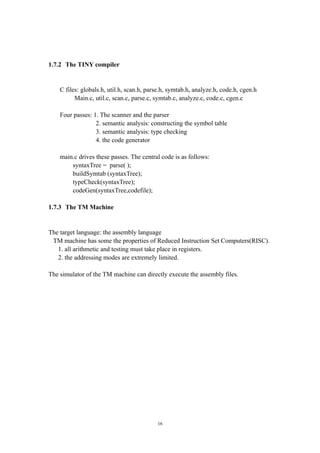 1.7.2 The TINY compiler


    C files: globals.h, util.h, scan.h, parse.h, symtab.h, analyze.h, code.h, cgen.h
          Main.c, util.c, scan.c, parse.c, symtab.c, analyze.c, code.c, cgen.c

    Four passes: 1. The scanner and the parser
                  2. semantic analysis: constructing the symbol table
                  3. semantic analysis: type checking
                  4. the code generator

    main.c drives these passes. The central code is as follows:
        syntaxTree = parse( );
        buildSymtab (syntaxTree);
        typeCheck(syntaxTree);
        codeGen(syntaxTree,codefile);

1.7.3 The TM Machine


The target language: the assembly language
 TM machine has some the properties of Reduced Instruction Set Computers(RISC).
   1. all arithmetic and testing must take place in registers.
   2. the addressing modes are extremely limited.

The simulator of the TM machine can directly execute the assembly files.




                                           16
 