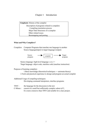 Chapter 1     Introduction


        Emphasis: History of the compiler
                Description of programs related to compilers
                   Compiling translation process
                  Major Data Structures of a compiler
                  Other related issues
                  Bootstapping and porting


What and Why Compliers?

Compilers: Computer Programs that translate one language to another
           Source language(input) to target language (output)

                 Source                                         Target
                                         compiler
                 program                                        program


        Source language: high-level language c or c++
        Target language: object code, machine code (machine instruction)

Purposes of learning compilers:
             1.Basic knowledge (theoretical techniques --- automata theory)
        2.Tools and practical experience to design and program an actual compiler

Additional Usage of compiling techniques:
            Developing command interpreters, interface programs

TINY :      the language for the discussion in the text
C-Minus :   consist of a small but sufficiently complex subset of C,
            It is more extensive than TINY and suitable for a class project.




                                          2
 