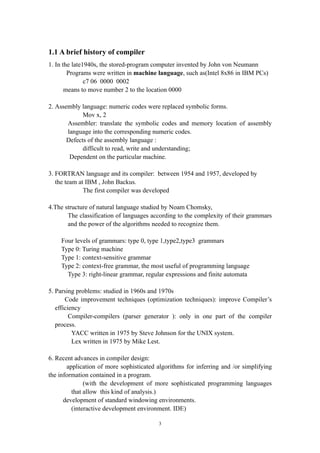 1.1 A brief history of compiler
1. In the late1940s, the stored-program computer invented by John von Neumann
        Programs were written in machine language, such as(Intel 8x86 in IBM PCs)
               c7 06 0000 0002
       means to move number 2 to the location 0000

2. Assembly language: numeric codes were replaced symbolic forms.
             Mov x, 2
       Assembler: translate the symbolic codes and memory location of assembly
       language into the corresponding numeric codes.
       Defects of the assembly language :
             difficult to read, write and understanding;
        Dependent on the particular machine.

3. FORTRAN language and its compiler: between 1954 and 1957, developed by
   the team at IBM , John Backus.
              The first compiler was developed

4.The structure of natural language studied by Noam Chomsky,
       The classification of languages according to the complexity of their grammars
       and the power of the algorithms needed to recognize them.

    Four levels of grammars: type 0, type 1,type2,type3 grammars
    Type 0: Turing machine
    Type 1: context-sensitive grammar
    Type 2: context-free grammar, the most useful of programming language
      Type 3: right-linear grammar, regular expressions and finite automata

5. Parsing problems: studied in 1960s and 1970s
       Code improvement techniques (optimization techniques): improve Compiler’s
   efficiency
         Compiler-compilers (parser generator ): only in one part of the compiler
   process.
          YACC written in 1975 by Steve Johnson for the UNIX system.
          Lex written in 1975 by Mike Lest.

6. Recent advances in compiler design:
       application of more sophisticated algorithms for inferring and /or simplifying
the information contained in a program.
              (with the development of more sophisticated programming languages
         that allow this kind of analysis.)
      development of standard windowing environments.
         (interactive development environment. IDE)

                                          3
 
