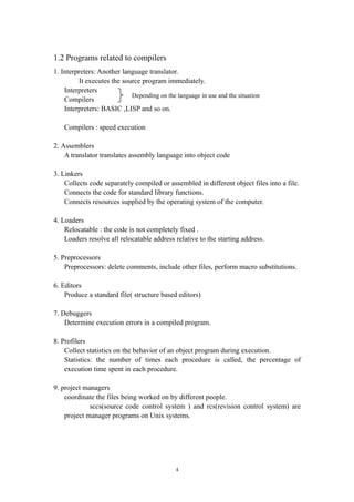 1.2 Programs related to compilers
1. Interpreters: Another language translator.
         It executes the source program immediately.
    Interpreters
                            Depending on the language in use and the situation
    Compilers
    Interpreters: BASIC ,LISP and so on.

    Compilers : speed execution

2. Assemblers
    A translator translates assembly language into object code

3. Linkers
    Collects code separately compiled or assembled in different object files into a file.
    Connects the code for standard library functions.
    Connects resources supplied by the operating system of the computer.

4. Loaders
    Relocatable : the code is not completely fixed .
    Loaders resolve all relocatable address relative to the starting address.

5. Preprocessors
    Preprocessors: delete comments, include other files, perform macro substitutions.

6. Editors
    Produce a standard file( structure based editors)

7. Debuggers
    Determine execution errors in a compiled program.

8. Profilers
    Collect statistics on the behavior of an object program during execution.
    Statistics: the number of times each procedure is called, the percentage of
    execution time spent in each procedure.

9. project managers
    coordinate the files being worked on by different people.
             sccs(source code control system ) and rcs(revision control system) are
    project manager programs on Unix systems.




                                              4
 