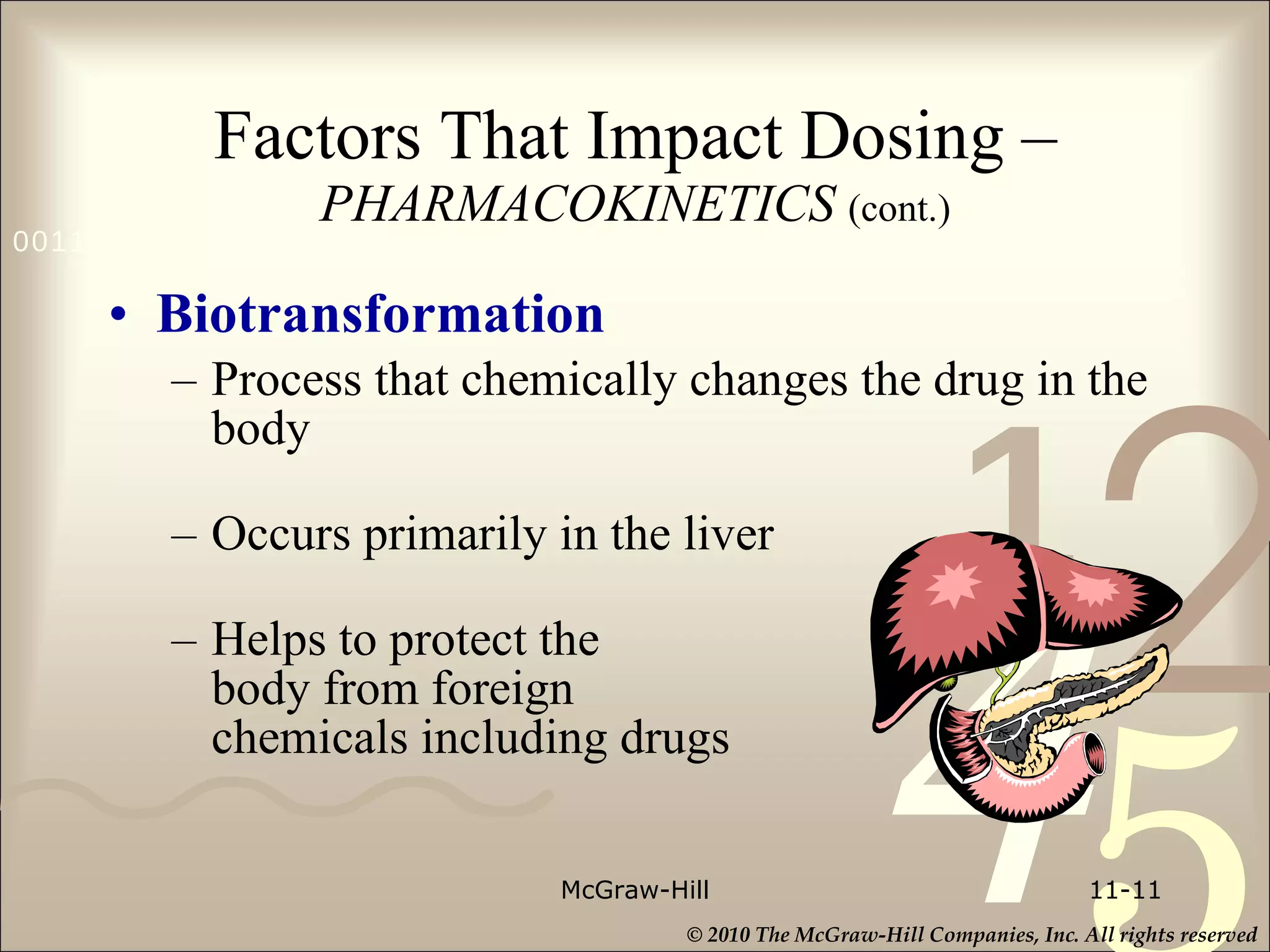 Factors That Impact Dosing –   PHARMACOKINETICS  (cont.) Biotransformation Process that chemically changes the drug in the body Occurs primarily in the liver Helps to protect the  body from foreign  chemicals including drugs McGraw-Hill 11- 