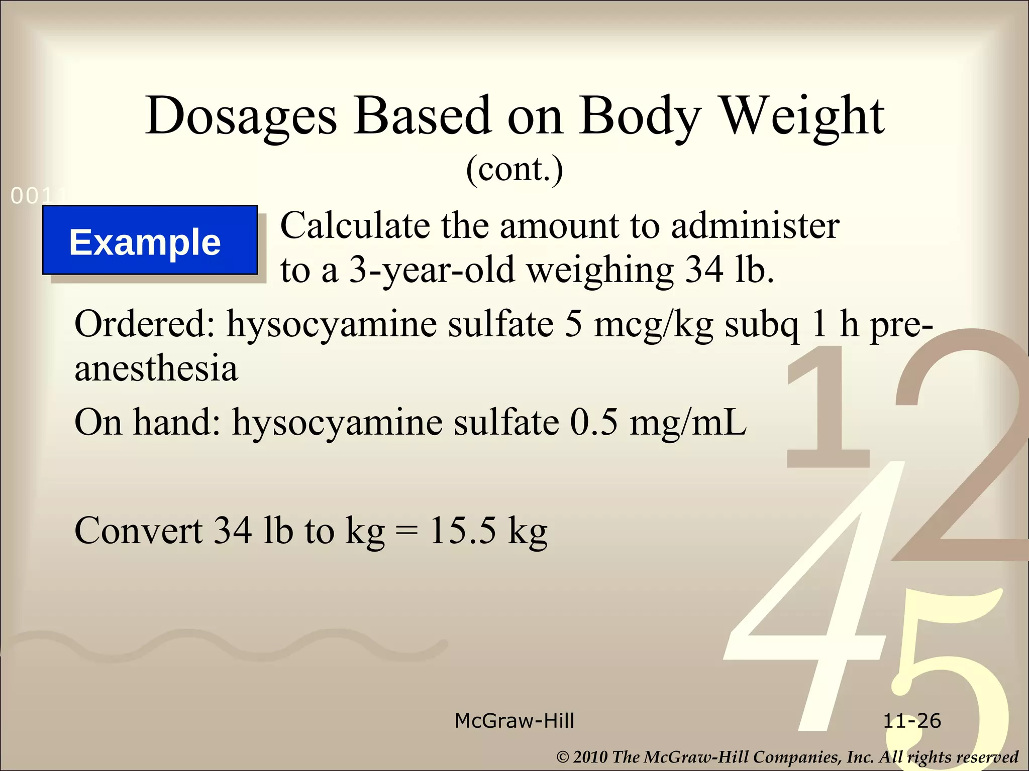 Dosages Based on Body Weight   (cont.) Calculate the amount to administer to a 3-year-old weighing 34 lb.  Ordered: hysocyamine sulfate 5 mcg/kg subq 1 h pre-anesthesia On hand: hysocyamine sulfate 0.5 mg/mL Convert 34 lb to kg = 15.5 kg McGraw-Hill 11- Example  