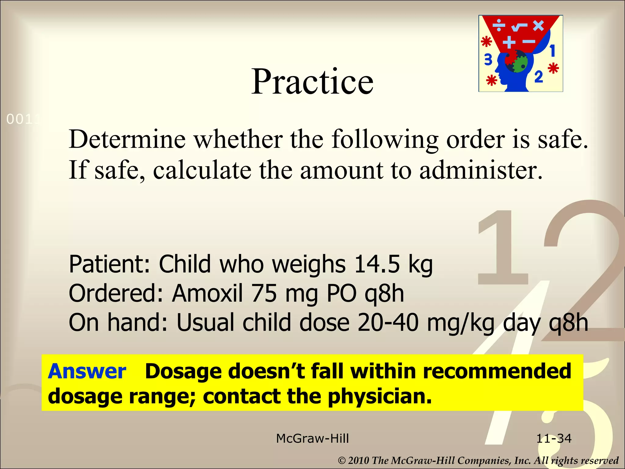 Practice Determine whether the following order is safe. If safe, calculate the amount to administer. McGraw-Hill 11- Patient: Child who weighs 14.5 kg Ordered: Amoxil 75 mg PO q8h On hand: Usual child dose 20-40 mg/kg day q8h Answer  Dosage doesn’t fall within recommended dosage range; contact the physician. 
