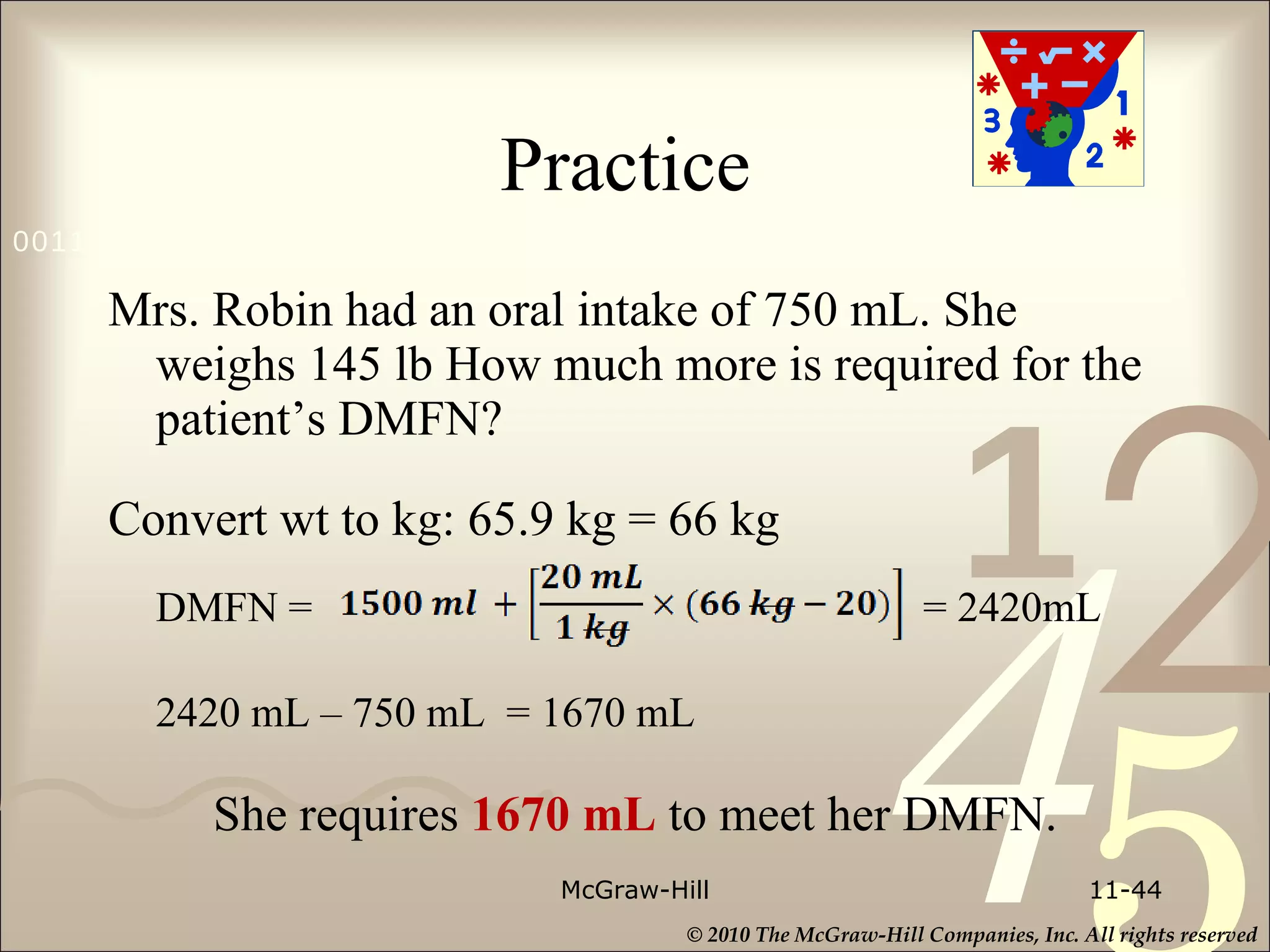 Practice  Mrs. Robin had an oral intake of 750 mL. She weighs 145 lb How much more is required for the patient’s DMFN? Convert wt to kg: 65.9 kg = 66 kg DMFN =   = 2420mL 2420 mL – 750 mL  =  1670 mL She requires  1670 mL  to meet her DMFN. McGraw-Hill 11- 