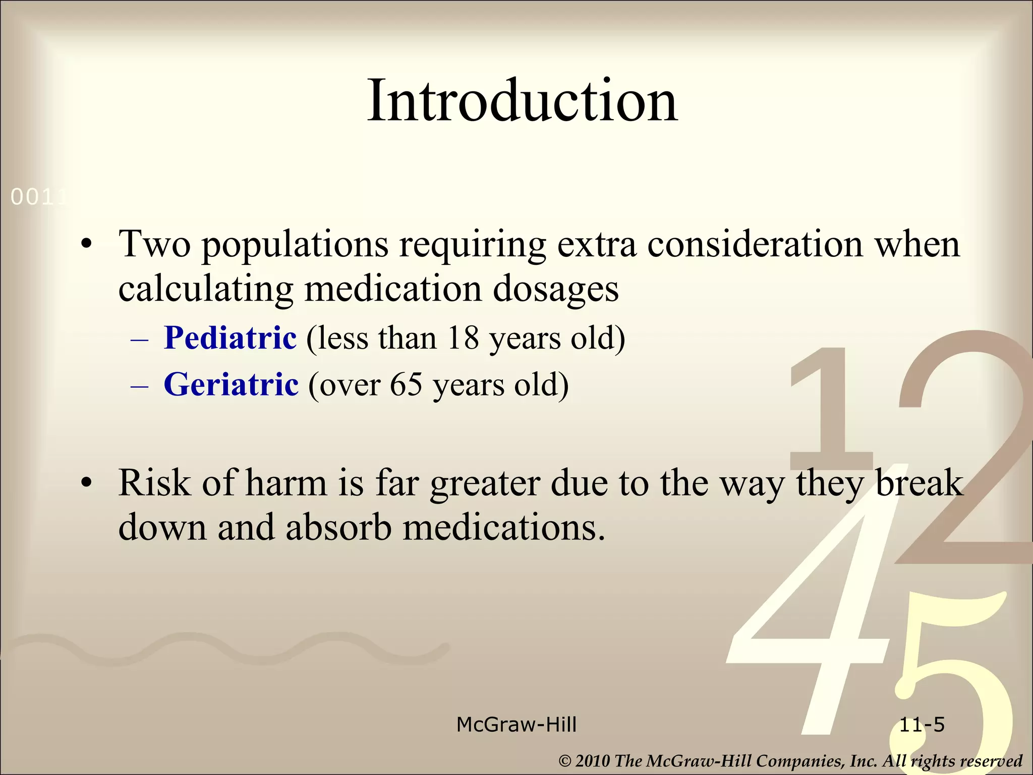 Introduction Two populations requiring extra consideration when calculating medication dosages Pediatric  (less than 18 years old) Geriatric  (over 65 years old) Risk of harm is far greater due to the way they break down and absorb medications. McGraw-Hill 11- 