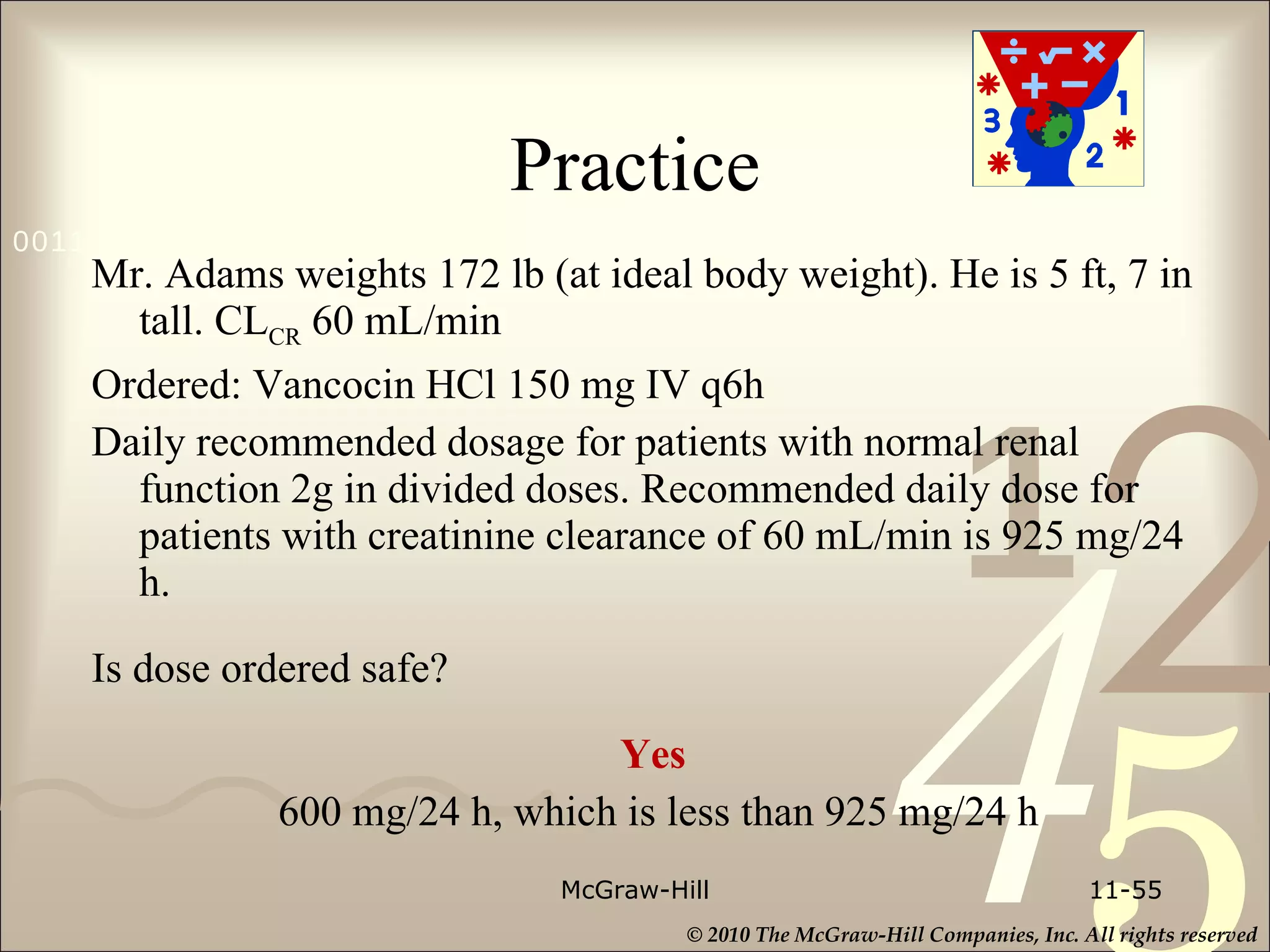 Practice Mr. Adams weights 172 lb (at ideal body weight). He is 5 ft, 7 in tall. CL CR  60 mL/min Ordered: Vancocin HCl 150 mg IV q6h Daily recommended dosage for patients with normal renal function 2g in divided doses. Recommended daily dose for patients with creatinine clearance of 60 mL/min is 925 mg/24 h. Is dose ordered safe? Yes  600 mg/24 h, which is less than 925 mg/24 h McGraw-Hill 11- 