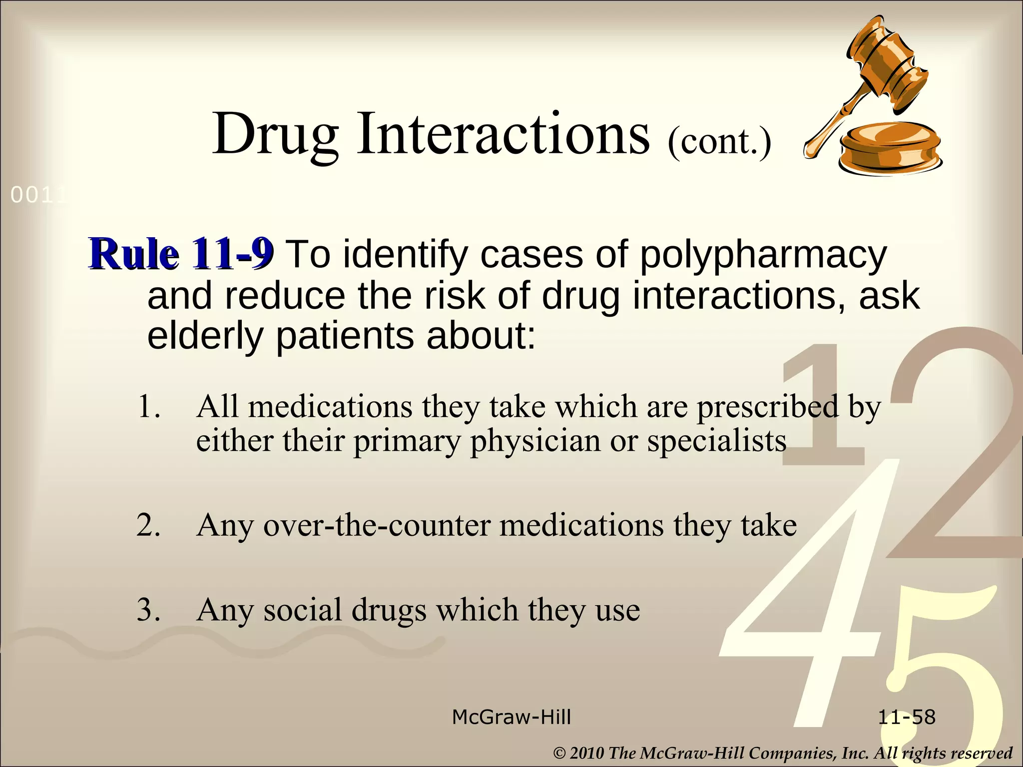 Drug Interactions  (cont.)   Rule 11-9   To identify cases of polypharmacy and reduce the risk of drug interactions, ask elderly patients about: 1. All medications they take which are prescribed by either their primary physician or specialists 2. Any over-the-counter medications they take 3. Any social drugs which they use McGraw-Hill 11- 