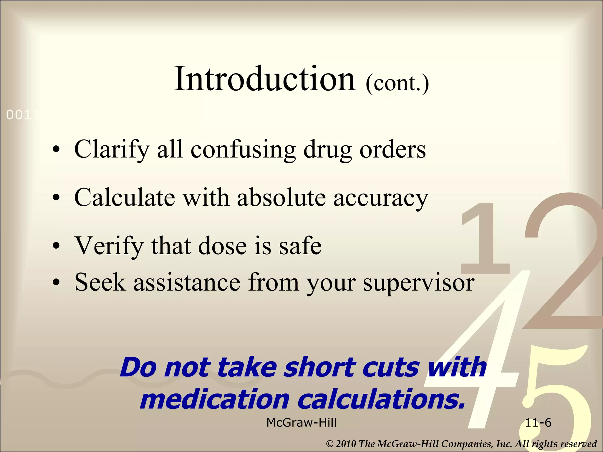 Introduction  (cont.) Clarify all confusing drug orders Calculate with absolute accuracy Verify that dose is safe Seek assistance from your supervisor McGraw-Hill 11- Do not take short cuts with medication calculations. 
