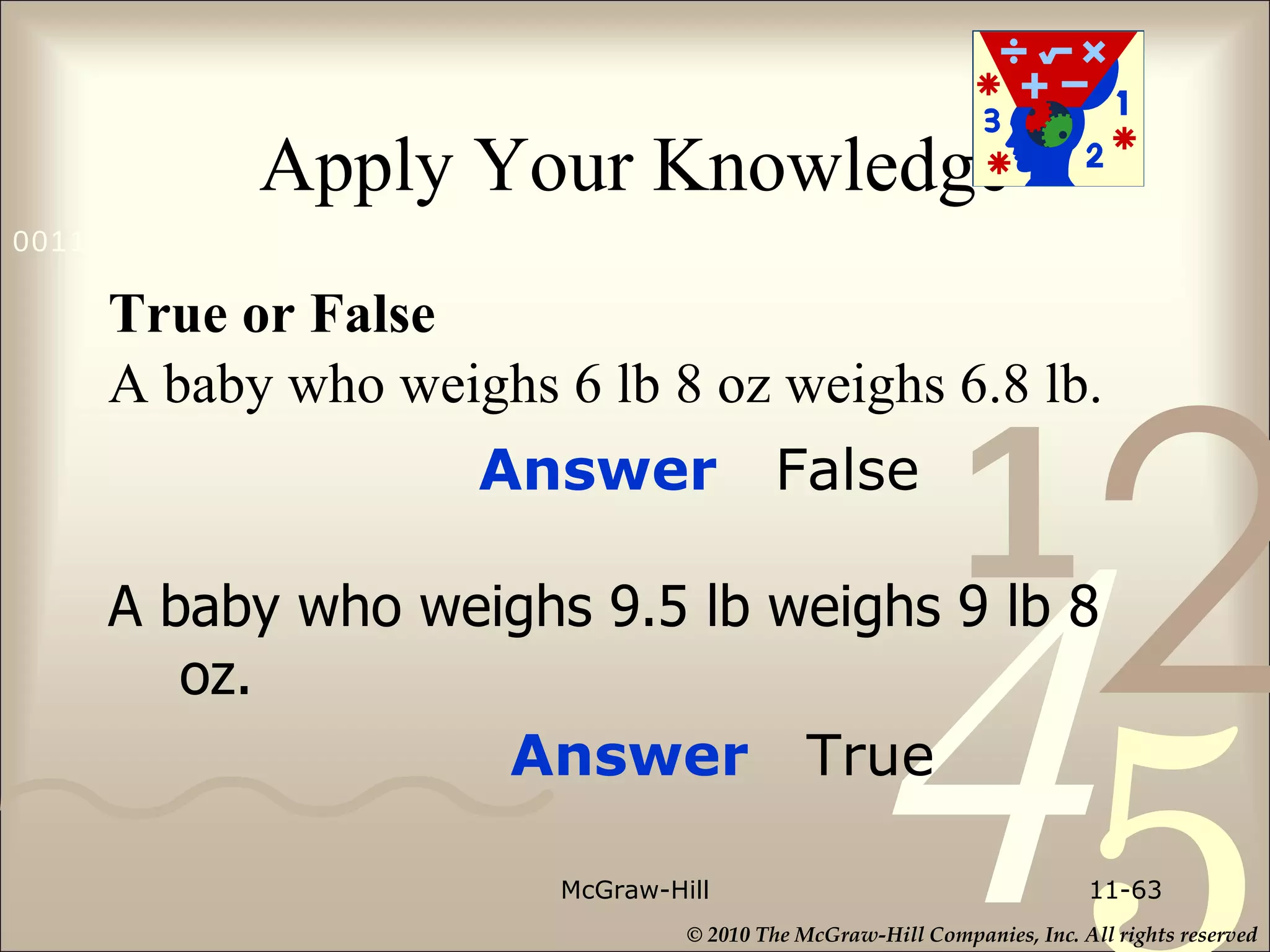 Apply Your Knowledge True or False A baby who weighs 6 lb 8 oz weighs 6.8 lb. A baby who weighs 9.5 lb weighs 9 lb 8 oz. McGraw-Hill 11- Answer  False Answer  True 
