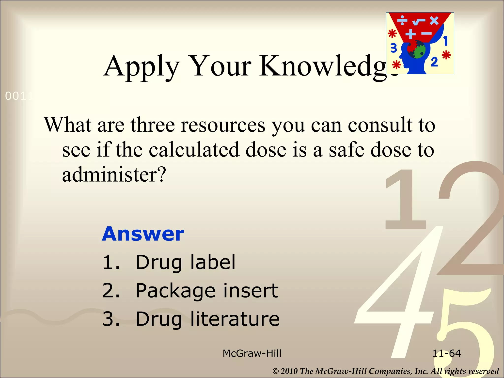 Apply Your Knowledge What are three resources you can consult to see if the calculated dose is a safe dose to administer? McGraw-Hill 11- Answer  1.  Drug label 2.  Package insert 3.  Drug literature 